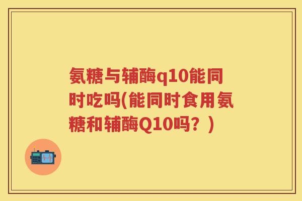 氨糖与辅酶q10能同时吃吗(能同时食用氨糖和辅酶Q10吗?) 氨糖与辅酶q10能同时吃吗(能同时食用氨糖和辅酶Q10吗?)