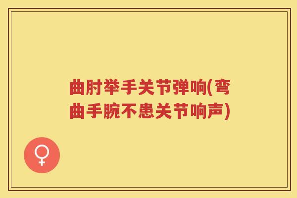 曲肘举手关节弹响(弯曲手腕不患关节响声)