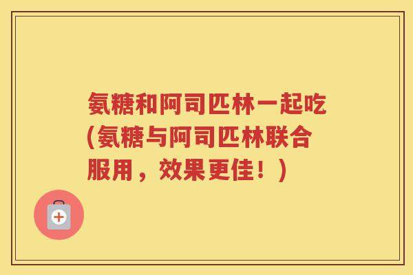 氨糖和阿司匹林一起吃(氨糖与阿司匹林联合服用,效果更佳!) 氨糖和阿司匹林一起吃(氨糖与阿司匹林联合服用,效果更佳!)