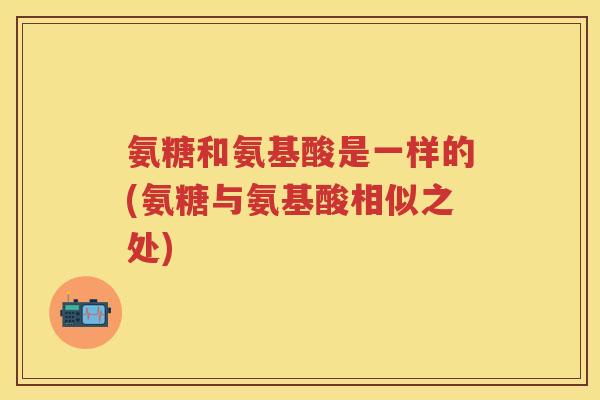 氨糖和氨基酸是一样的(氨糖与氨基酸相似之处) 氨糖和氨基酸是一样的(氨糖与氨基酸相似之处)