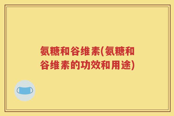 氨糖和谷维素(氨糖和谷维素的功效和用途)
