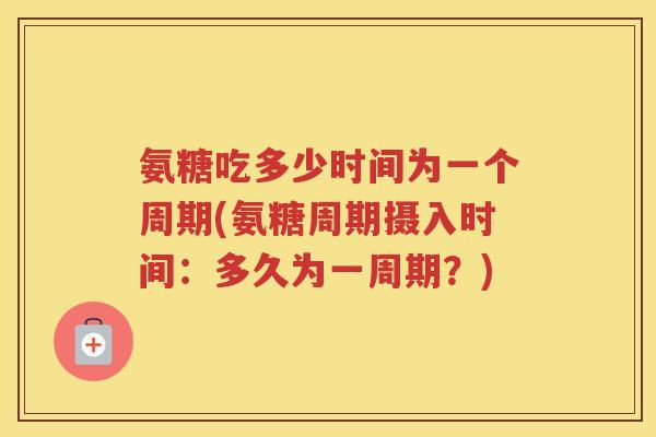 氨糖吃多少时间为一个周期(氨糖周期摄入时间：多久为一周期？)