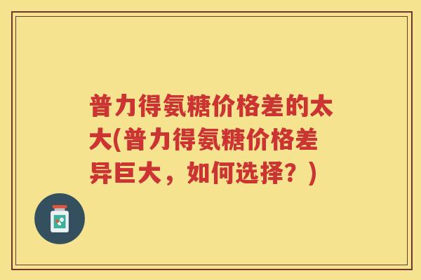 普力得氨糖价格差的太大(普力得氨糖价格差异巨大,如何选择?) 普力得氨糖价格差的太大(普力得氨糖价格差异巨大,如何选择?)