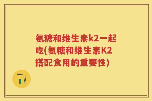 氨糖和维生素k2一起吃(氨糖和维生素K2搭配食用的重要性) 氨糖和维生素k2一起吃(氨糖和维生素K2搭配食用的重要性)