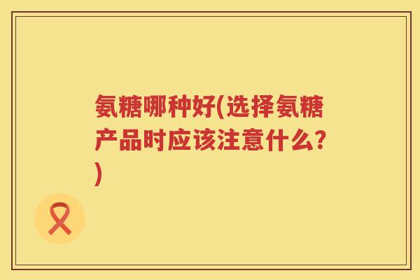氨糖哪种好(选择氨糖产品时应该注意什么?) 氨糖哪种好(选择氨糖产品时应该注意什么?)