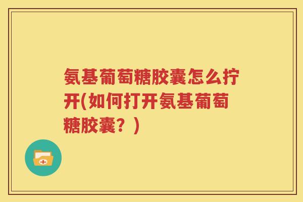 氨基葡萄糖胶囊怎么拧开(如何打开氨基葡萄糖胶囊?) 氨基葡萄糖胶囊怎么拧开(如何打开氨基葡萄糖胶囊?)