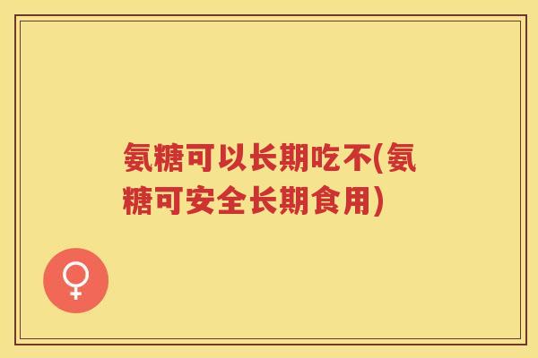 氨糖可以长期吃不(氨糖可安全长期食用) 氨糖可以长期吃不(氨糖可安全长期食用)