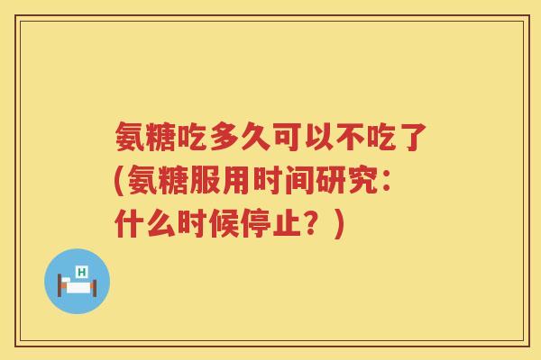 氨糖吃多久可以不吃了(氨糖服用时间研究：什么时候停止？)