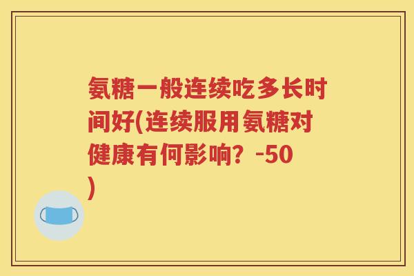 氨糖一般连续吃多长时间好(连续服用氨糖对健康有何影响?-50) 氨糖一般连续吃多长时间好(连续服用氨糖对健康有何影响?-50)