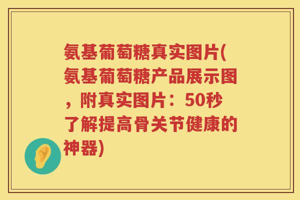 氨基葡萄糖真实图片(氨基葡萄糖产品展示图，附真实图片：50秒了解提高骨关节健康的神器)
