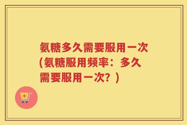 氨糖多久需要服用一次(氨糖服用频率：多久需要服用一次？)