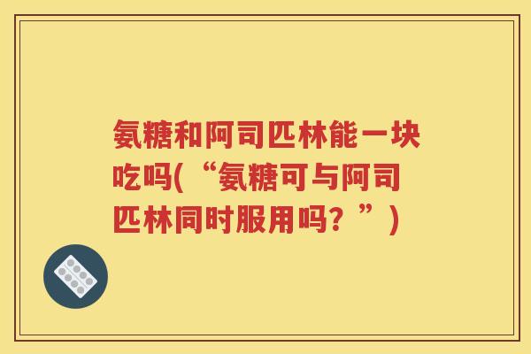 氨糖和阿司匹林能一块吃吗(“氨糖可与阿司匹林同时服用吗?”) 氨糖和阿司匹林能一块吃吗(“氨糖可与阿司匹林同时服用吗?”)