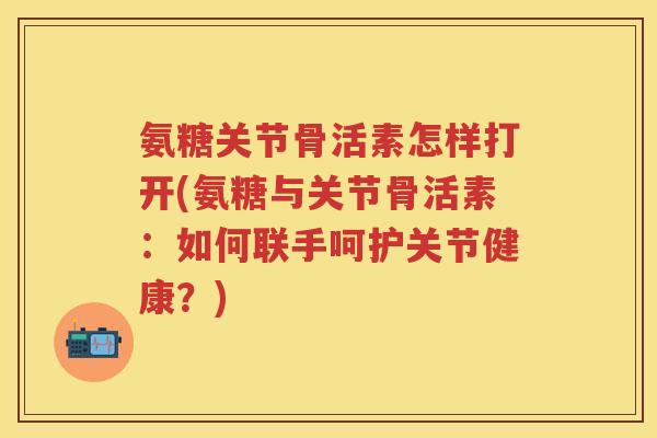 氨糖关节骨活素怎样打开(氨糖与关节骨活素:如何联手呵护关节健康?) 氨糖关节骨活素怎样打开(氨糖与关节骨活素:如何联手呵护关节健康?)