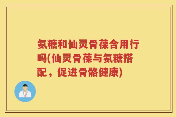 氨糖和仙灵骨葆合用行吗(仙灵骨葆与氨糖搭配,促进骨骼健康) 氨糖和仙灵骨葆合用行吗(仙灵骨葆与氨糖搭配,促进骨骼健康)