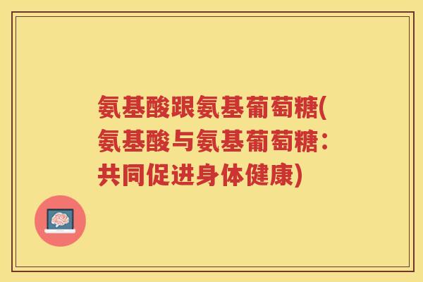氨基酸跟氨基葡萄糖(氨基酸与氨基葡萄糖：共同促进身体健康)