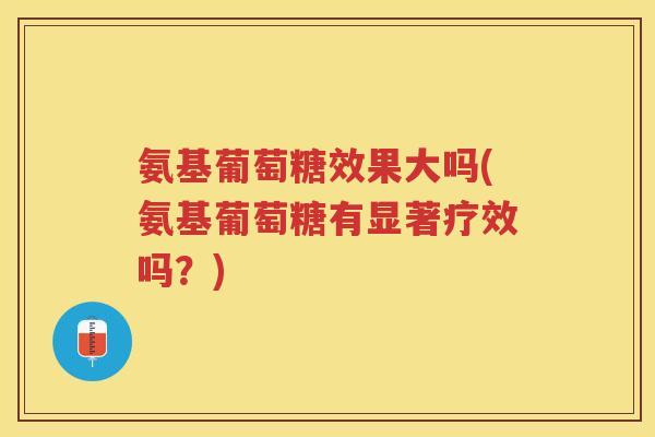 氨基葡萄糖效果大吗(氨基葡萄糖有显著疗效吗？)