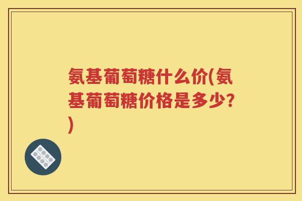 氨基葡萄糖什么价(氨基葡萄糖价格是多少?) 氨基葡萄糖什么价(氨基葡萄糖价格是多少?)