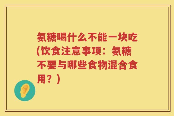 氨糖喝什么不能一块吃(饮食注意事项:氨糖不要与哪些食物混合食用?) 氨糖喝什么不能一块吃(饮食注意事项:氨糖不要与哪些食物混合食用?)