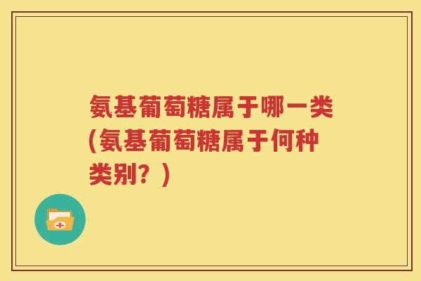 氨基葡萄糖属于哪一类(氨基葡萄糖属于何种类别？)