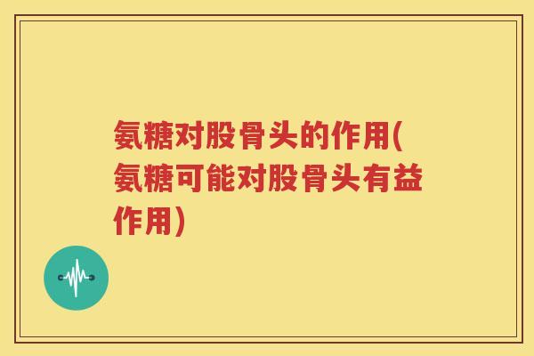 氨糖对股骨头的作用(氨糖可能对股骨头有益作用)
