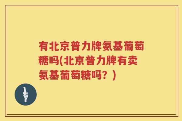 有北京普力牌氨基葡萄糖吗(北京普力牌有卖氨基葡萄糖吗?) 有北京普力牌氨基葡萄糖吗(北京普力牌有卖氨基葡萄糖吗?)