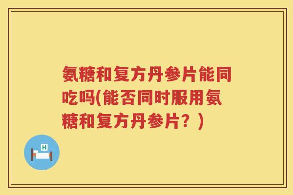 氨糖和复方丹参片能同吃吗(能否同时服用氨糖和复方丹参片?) 氨糖和复方丹参片能同吃吗(能否同时服用氨糖和复方丹参片?)