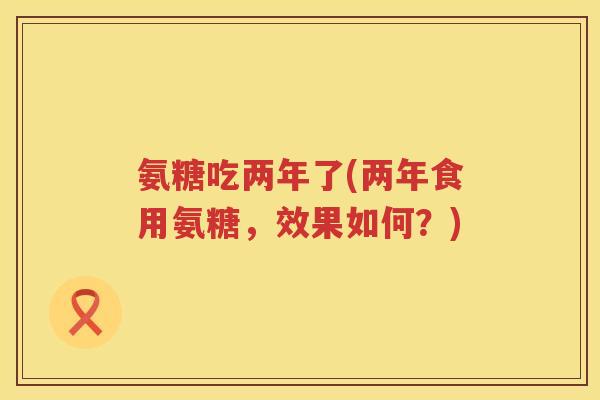 氨糖吃两年了(两年食用氨糖，效果如何？)
