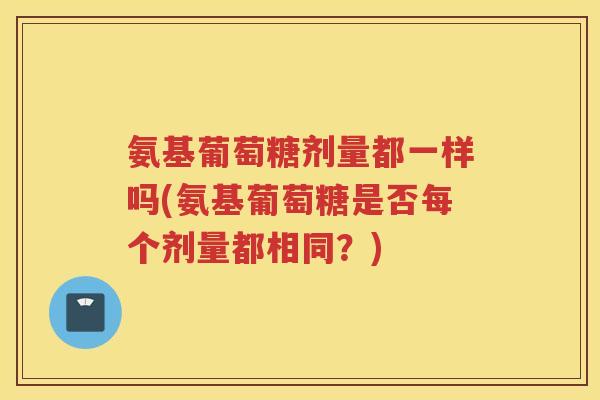 氨基葡萄糖剂量都一样吗(氨基葡萄糖是否每个剂量都相同?) 氨基葡萄糖剂量都一样吗(氨基葡萄糖是否每个剂量都相同?)