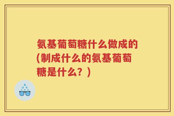 氨基葡萄糖什么做成的(制成什么的氨基葡萄糖是什么？)