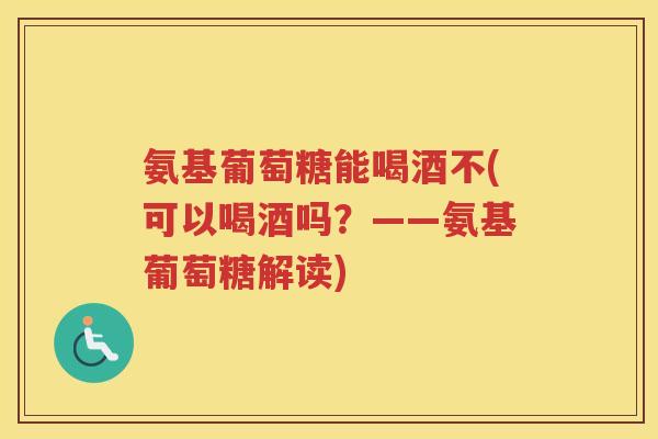 氨基葡萄糖能喝酒不(可以喝酒吗？——氨基葡萄糖解读)