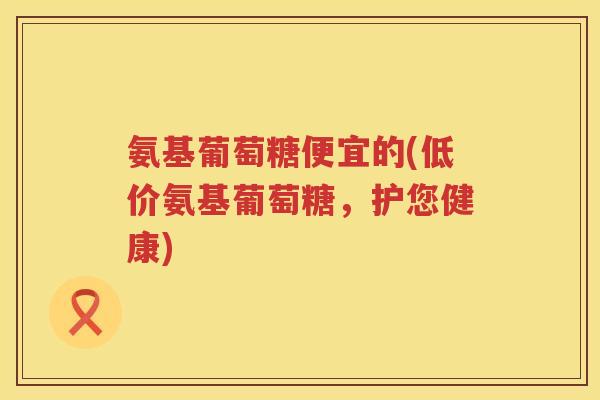 氨基葡萄糖便宜的(低价氨基葡萄糖,护您健康) 氨基葡萄糖便宜的(低价氨基葡萄糖,护您健康)