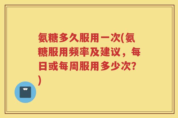 氨糖多久服用一次(氨糖服用频率及建议,每日或每周服用多少次?) 氨糖多久服用一次(氨糖服用频率及建议,每日或每周服用多少次?)