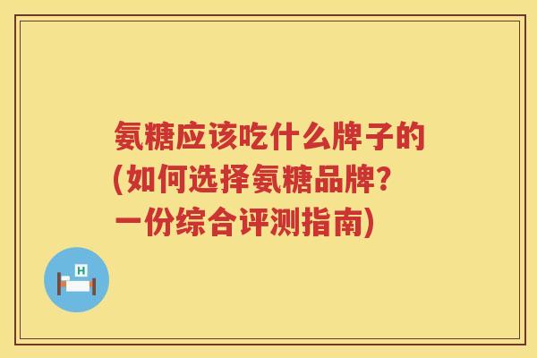 氨糖应该吃什么牌子的(如何选择氨糖品牌？一份综合评测指南)