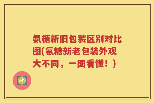 氨糖新旧包装区别对比图(氨糖新老包装外观大不同,一图看懂!) 氨糖新旧包装区别对比图(氨糖新老包装外观大不同,一图看懂!)