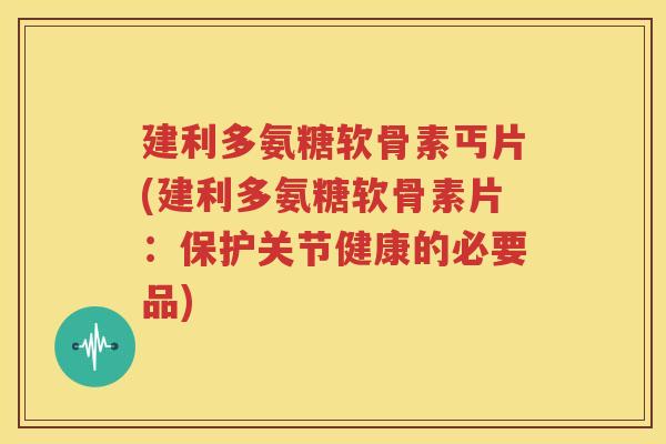 建利多氨糖软骨素丐片(建利多氨糖软骨素片：保护关节健康的必要品)