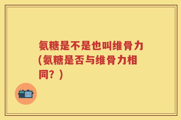 氨糖是不是也叫维骨力(氨糖是否与维骨力相同？)