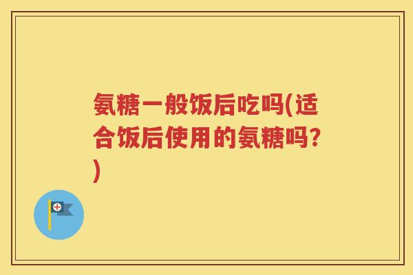 氨糖一般饭后吃吗(适合饭后使用的氨糖吗？)