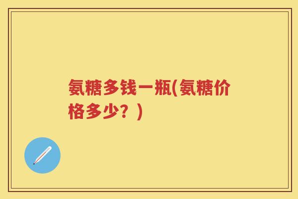 氨糖多钱一瓶(氨糖价格多少?) 氨糖多钱一瓶(氨糖价格多少?)