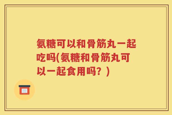 氨糖可以和骨筋丸一起吃吗(氨糖和骨筋丸可以一起食用吗?) 氨糖可以和骨筋丸一起吃吗(氨糖和骨筋丸可以一起食用吗?)