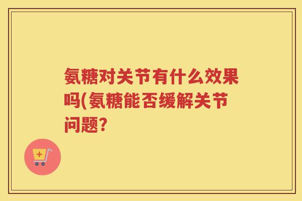 氨糖对关节有什么效果吗(氨糖能否缓解关节问题？