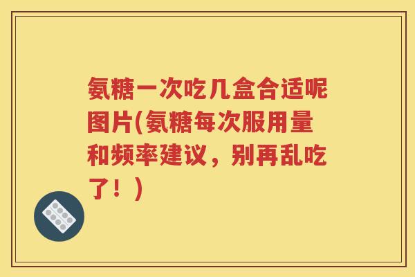 氨糖一次吃几盒合适呢图片(氨糖每次服用量和频率建议，别再乱吃了！)