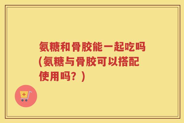 氨糖和骨胶能一起吃吗(氨糖与骨胶可以搭配使用吗?) 氨糖和骨胶能一起吃吗(氨糖与骨胶可以搭配使用吗?)