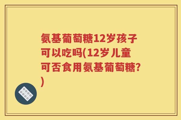氨基葡萄糖12岁孩子可以吃吗(12岁儿童可否食用氨基葡萄糖?) 氨基葡萄糖12岁孩子可以吃吗(12岁儿童可否食用氨基葡萄糖?)