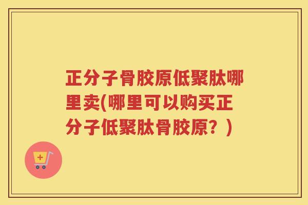 正分子骨胶原低聚肽哪里卖(哪里可以购买正分子低聚肽骨胶原?) 正分子骨胶原低聚肽哪里卖(哪里可以购买正分子低聚肽骨胶原?)