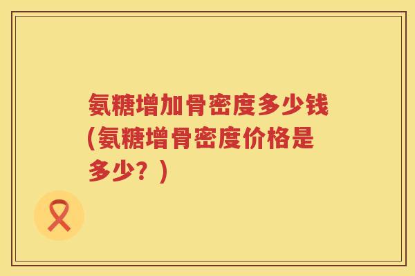 氨糖增加骨密度多少钱(氨糖增骨密度价格是多少？)