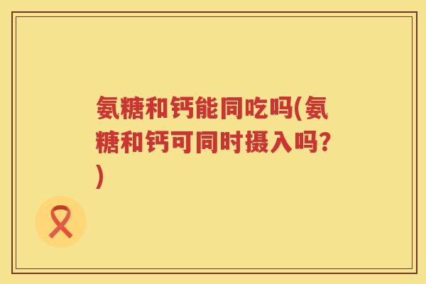 氨糖和钙能同吃吗(氨糖和钙可同时摄入吗?) 氨糖和钙能同吃吗(氨糖和钙可同时摄入吗?)