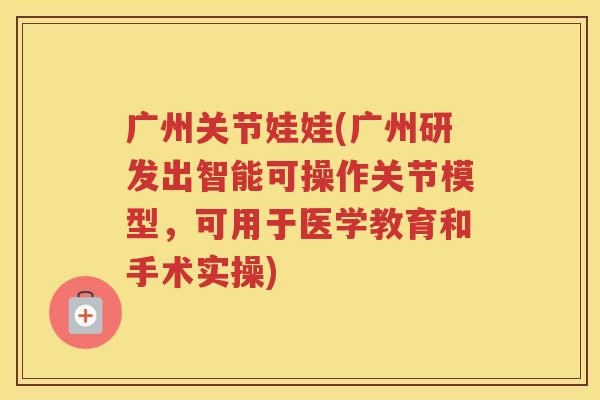广州关节娃娃(广州研发出智能可操作关节模型，可用于医学教育和手术实操)