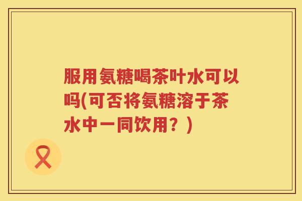 服用氨糖喝茶叶水可以吗(可否将氨糖溶于茶水中一同饮用?) 服用氨糖喝茶叶水可以吗(可否将氨糖溶于茶水中一同饮用?)