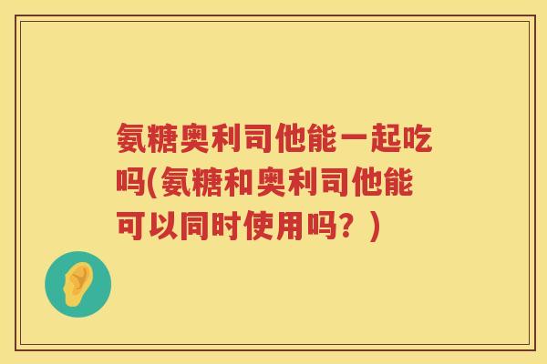 氨糖奥利司他能一起吃吗(氨糖和奥利司他能可以同时使用吗?) 氨糖奥利司他能一起吃吗(氨糖和奥利司他能可以同时使用吗?)