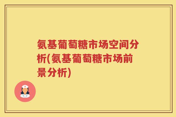 氨基葡萄糖市场空间分析(氨基葡萄糖市场前景分析) 氨基葡萄糖市场空间分析(氨基葡萄糖市场前景分析)